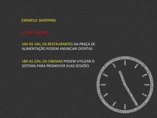 EXEMPLO:	
  SHOPPING	
  
a)	
  POR	
  HORÁRIO:	
  
	
  
10H	
  ÀS	
  14H,	
  OS	
  RESTAURANTES	
  DA	
  PRAÇA	
  DE	
  
ALIMENTAÇÃO	
  PODEM	
  ANUNCIAR	
  OFERTAS	
  
18H	
  AS	
  22H,	
  OS	
  CINEMAS	
  PODEM	
  UTILIZAR	
  O	
  
SISTEMA	
  PARA	
  PROMOVER	
  SUAS	
  SESSÕES	
  
 