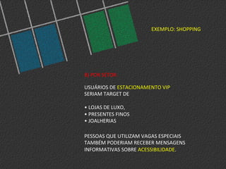 EXEMPLO:	
  SHOPPING	
  
B)	
  POR	
  SETOR:	
  
	
  
USUÁRIOS	
  DE	
  ESTACIONAMENTO	
  VIP	
  	
  
SERIAM	
  TARGET	
  DE	
  	
  
	
  
•	
  LOJAS	
  DE	
  LUXO,	
  	
  
•	
  PRESENTES	
  FINOS	
  	
  
•	
  JOALHERIAS	
  
PESSOAS	
  QUE	
  UTILIZAM	
  VAGAS	
  ESPECIAIS	
  
TAMBÉM	
  PODERIAM	
  RECEBER	
  MENSAGENS	
  
INFORMATIVAS	
  SOBRE	
  ACESSIBILIDADE.	
  
 
