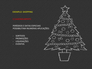 EXEMPLO:	
  SHOPPING	
  
C)	
  SAZONALMENTE:	
  
	
  
PERÍODOS	
  E	
  DATAS	
  ESPECIAIS	
  
POSSIBILITAM	
  INUMERAS	
  APLICAÇÕES:	
  
-­‐  SORTEIOS	
  
-­‐  PROMOÇÕES	
  
-­‐  LIQUIDAÇÕES	
  
-­‐  EVENTOS	
  
 
