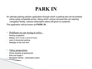 An ultimate parking solution application through which a parking slot can be booked
online easily at feasible prices. Along which various services like car washing
,navigation facility ,various subscription plans will given to customer.
The application will be known as PARK IN .
 Problems we are trying to solve :
 Parking congestion
 Delays, which results in personal losses
 Lack of structured parking
 Wastage of fuel and time
 Value proposition
 Online booking of parking slot
 Park and forget !!
 Navigation facility , subscription plans
PARK IN
 