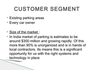  Existing parking areas
 Every car owner
 Size of the market :
 In India market of parking is estimates to be
around $300 million and growing rapidly. Of this
more than 90% is unorganized and is in hands of
local contractors. Its means this is a significant
opportunity for us with the right systems and
technology in place
CUSTOMER SEGMENT
 