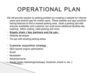 We will provide solution to parking problem by creating a website for internet
users and android app for mobile users. These website and app would be
having features to find a nearest parking area , book a parking slot with
ensures availability and customer can avail some additional facilities like
washing , teflon coating ,valet parking and more.
 Supply chain / key partners and tie ups :
 Website developer
 Tie ups with existing parking areas
 Customer acquisition strategy :
 SEO-search engine optimization
 Email
 Newsletter
 Advertisements
 Social media marketing(whatsapp, facebook ,linked in, etc..)
OPERATIONAL PLAN
 