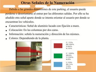 Otras Señales de la Numeración
   Debido a las grandes dimensiones de este parking, el usuario puede
perderse o desorientarse al entrar por las diferentes salidas. Por ello se ha
añadido otra señal aparte donde se intenta orientar al usuario por donde se
encuentran los vehículos.
• Características: Señal de aluminio lacado con fijación a muro.
• Colocación: En las columnas por dos caras.
• Información: señala la numeración y dirección de los mismos.
• Colores: Dependiendo de la planta.
 