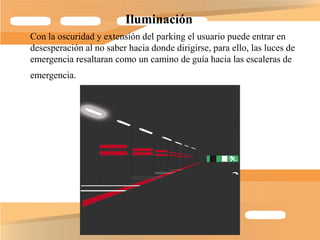 Iluminación
Con la oscuridad y extensión del parking el usuario puede entrar en
desesperación al no saber hacia donde dirigirse, para ello, las luces de
emergencia resaltaran como un camino de guía hacia las escaleras de
emergencia.
 