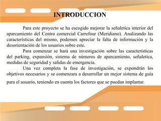 INTRODUCCION
         Para este proyecto se ha escogido mejorar la señaletica interior del
aparcamiento del Centro comercial Carrefour (Meridiano). Analizando las
características del mismo, podemos apreciar la falta de información y la
desorientación de los usuarios sobre este.
         Para comenzar se hará una investigación sobre las características
del parking, expansión, sistema de números de aparcamiento, señaletica,
medidas de seguridad y salidas de emergencia.
         Una vez completa la fase de investigación, se expondrán los
objetivos necesarios y se comenzara a desarrollar un mejor sistema de guía
para el usuario, teniendo en cuenta los factores que se puedan implantar.
 