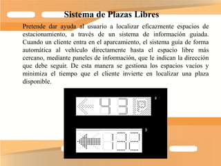 Sistema de Plazas Libres
Pretende dar ayuda al usuario a localizar eficazmente espacios de
estacionamiento, a través de un sistema de información guiada.
Cuando un cliente entra en el aparcamiento, el sistema guía de forma
automática al vehículo directamente hasta el espacio libre más
cercano, mediante paneles de información, que le indican la dirección
que debe seguir. De esta manera se gestiona los espacios vacíos y
minimiza el tiempo que el cliente invierte en localizar una plaza
disponible.
 