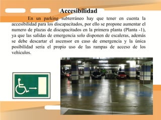 Accesibilidad
         En un parking subterráneo hay que tener en cuenta la
accesibilidad para los discapacitados, por ello se propone aumentar el
numero de plazas de discapacitados en la primera planta (Planta -1),
ya que las salidas de emergencia solo disponen de escaleras, además
se debe descartar el ascensor en caso de emergencia y la única
posibilidad seria el propio uso de las rampas de acceso de los
vehículos.
 