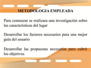 METODOLOGIA EMPLEADA

Para comenzar se realizara una investigación sobre
las características del lugar

Desarrollar los factores necesarios para una mejor
guía del usuario

Desarrollar las propuestas necesarias para cubrir
los objetivos
 
