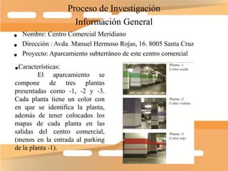 Proceso de Investigación
                    Información General
• Nombre: Centro Comercial Meridiano
• Dirección : Avda. Manuel Hermoso Rojas, 16. 8005 Santa Cruz
• Proyecto: Aparcamiento subterráneo de este centro comercial
•Características:
        El aparcamiento se
compone de tres plantas
presentadas como -1, -2 y -3.
Cada planta tiene un color con
en que se identifica la planta,
además de tener colocados los
mapas de cada planta en las
salidas del centro comercial,
(menos en la entrada al parking
de la planta -1).
 