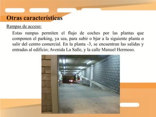 Otras características
Rampas de acceso:
  Estas rampas permiten el flujo de coches por las plantas que
  componen el parking, ya sea, para subir o bjar a la siguiente planta o
  salir del centro comercial. En la planta -3, se encuentran las salidas y
  entradas al edificio; Avenida La Salle, y la calle Manuel Hermoso.
 