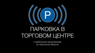 ПАРКОВКА В
ТОРГОВОМ ЦЕНТРЕ
с мобильным приложением
по технологии iBeacon
 