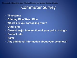 Research, Branding, and Motion Design for Nudge Design Studio Commuter Survey 
• Timestamp 
• Offering Ride/ Need Ride 
• Where are you carpooling from? 
• Other area 
• Closest major intersection of your point of origin 
• Contact info 
• Name 
• Any additional information about your commute? 
 