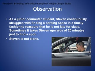 Research, Branding, and Motion Design for Nudge Design Studio 
Observation 
• As a junior commuter student, Steven continuously 
struggles with finding a parking space in a timely 
fashion to reassure that he is not late for class. 
Sometimes it takes Steven upwards of 20 minutes 
just to find a spot. 
• Steven is not alone. 
 