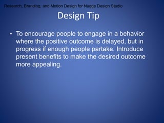 Research, Branding, and Motion Design for Nudge Design Studio 
Design Tip 
• To encourage people to engage in a behavior 
where the positive outcome is delayed, but in 
progress if enough people partake. Introduce 
present benefits to make the desired outcome 
more appealing. 
 
