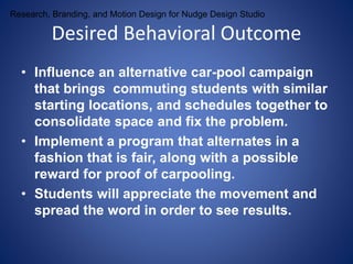 Research, Branding, and Motion Design for Nudge Design Studio 
Desired Behavioral Outcome 
• Influence an alternative car-pool campaign 
that brings commuting students with similar 
starting locations, and schedules together to 
consolidate space and fix the problem. 
• Implement a program that alternates in a 
fashion that is fair, along with a possible 
reward for proof of carpooling. 
• Students will appreciate the movement and 
spread the word in order to see results. 
 