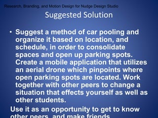 Research, Branding, and Motion Design for Nudge Design Studio 
Suggested Solution 
• Suggest a method of car pooling and 
organize it based on location, and 
schedule, in order to consolidate 
spaces and open up parking spots. 
Create a mobile application that utilizes 
an aerial drone which pinpoints where 
open parking spots are located. Work 
together with other peers to change a 
situation that effects yourself as well as 
other students. 
Use it as an opportunity to get to know 
other peers, and make friends. 
 