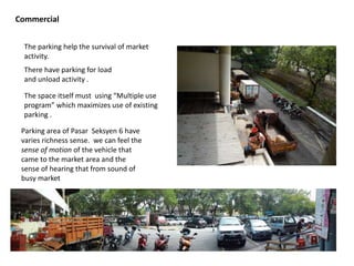 Commercial
The space itself must using “Multiple use
program” which maximizes use of existing
parking .
The parking help the survival of market
activity.
There have parking for load
and unload activity .
Parking area of Pasar Seksyen 6 have
varies richness sense. we can feel the
sense of motion of the vehicle that
came to the market area and the
sense of hearing that from sound of
busy market
 