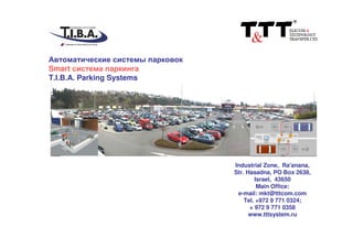 Автоматические системы парковок
Smart система паркинга
T.I.B.A. Parking Systems
Industrial Zone, Ra'anana,
Str. Hasadna, PO Box 2638,
Israel, 43650
Main Office:
e-mail: mkt@tttcom.com
Tel. +972 9 771 0324;
+ 972 9 771 0358
www.tttsystem.ru
 