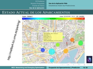 El Problema
Nuestra Propuesta
Fuente de Datos
Uso de la Aplicación
Uso de la Aplicación Web
Estadísticas Sobre las Predicciones
ESTADO ACTUAL DE LOS APARCAMIENTOS
http://mallba4.lcc.uma.es/parking/
NEO: Networking and Emerging Optimization Ocupación de Aparcamientos y Predicción 16 / 20
 