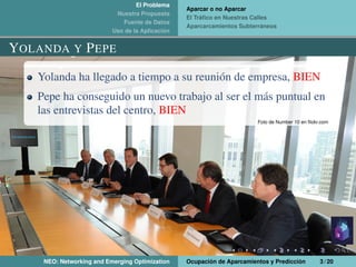 El Problema
Nuestra Propuesta
Fuente de Datos
Uso de la Aplicación
Aparcar o no Aparcar
El Tráﬁco en Nuestras Calles
Aparcarcamientos Subterráneos
YOLANDA Y PEPE
Yolanda ha llegado a tiempo a su reunión de empresa, BIEN
Pepe ha conseguido un nuevo trabajo al ser el más puntual en
las entrevistas del centro, BIEN
Foto de Number 10 en ﬂickr.com
NEO: Networking and Emerging Optimization Ocupación de Aparcamientos y Predicción 3 / 20
 
