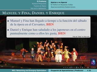 El Problema
Nuestra Propuesta
Fuente de Datos
Uso de la Aplicación
Aparcar o no Aparcar
El Tráﬁco en Nuestras Calles
Aparcarcamientos Subterráneos
MANUEL Y FINA, DANIEL Y ENRIQUE
Manuel y Fina han llegado a tiempo a la función del sábado
de la ópera en el Cervantes, BIEN
Daniel y Enrique han saludado a los japoneses en el centro
puntualmente como a ellos les gusta, BIEN
Foto de *Debs* en ﬂickr.com
NEO: Networking and Emerging Optimization Ocupación de Aparcamientos y Predicción 4 / 20
 