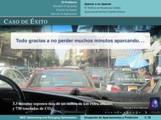 El Problema
Nuestra Propuesta
Fuente de Datos
Uso de la Aplicación
Aparcar o no Aparcar
El Tráﬁco en Nuestras Calles
Aparcarcamientos Subterráneos
CASO DE ÉXITO
Todo gracias a no perder muchos minutos aparcando. . .
3.3 minutos suponen más de un millón de km extra anuales
y 730 toneladas de CO2
Foto de C N en ﬂickr.com
NEO: Networking and Emerging Optimization Ocupación de Aparcamientos y Predicción 5 / 20
 