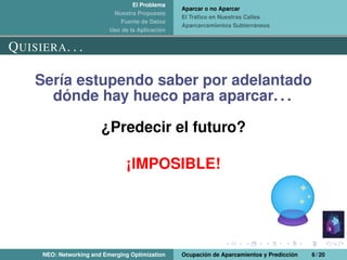 El Problema
Nuestra Propuesta
Fuente de Datos
Uso de la Aplicación
Aparcar o no Aparcar
El Tráﬁco en Nuestras Calles
Aparcarcamientos Subterráneos
QUISIERA. . .
Sería estupendo saber por adelantado
dónde hay hueco para aparcar. . .
¿Predecir el futuro?
¡IMPOSIBLE!
NEO: Networking and Emerging Optimization Ocupación de Aparcamientos y Predicción 6 / 20
 