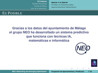 El Problema
Nuestra Propuesta
Fuente de Datos
Uso de la Aplicación
Aparcar o no Aparcar
El Tráﬁco en Nuestras Calles
Aparcarcamientos Subterráneos
ES POSIBLE
Gracias a los datos del ayuntamiento de Málaga
el grupo NEO ha desarrollado un sistema predictivo
que funciona con técnicas IA,
matemáticas e informática
NEO: Networking and Emerging Optimization Ocupación de Aparcamientos y Predicción 7 / 20
 