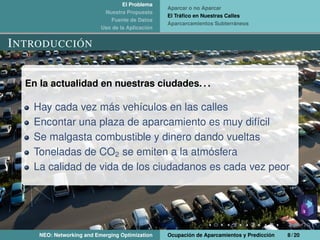 El Problema
Nuestra Propuesta
Fuente de Datos
Uso de la Aplicación
Aparcar o no Aparcar
El Tráﬁco en Nuestras Calles
Aparcarcamientos Subterráneos
INTRODUCCIÓN
En la actualidad en nuestras ciudades. . .
Hay cada vez más vehículos en las calles
Encontar una plaza de aparcamiento es muy difícil
Se malgasta combustible y dinero dando vueltas
Toneladas de CO2 se emiten a la atmósfera
La calidad de vida de los ciudadanos es cada vez peor
NEO: Networking and Emerging Optimization Ocupación de Aparcamientos y Predicción 8 / 20
 
