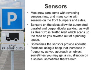 Sensors
• Most new cars come with reversing
sensors now, and many come with
sensors on the front bumpers and sides.
• Sensors on the sides allow for automated
parallel and perpendicular parking, as well
as Rear Cross Traffic Alert which scans up
the road as you reverse out of a parking
space.
• Sometimes the sensors provide acoustic
feedback using a beep that increases in
frequency as you approach an object;
sometimes you may get a visualisation on
a screen; sometimes there’s both.
 