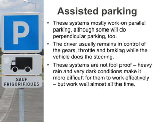 Assisted parking
• These systems mostly work on parallel
parking, although some will do
perpendicular parking, too.
• The driver usually remains in control of
the gears, throttle and braking while the
vehicle does the steering.
• These systems are not fool proof – heavy
rain and very dark conditions make it
more difficult for them to work effectively
– but work well almost all the time.
 