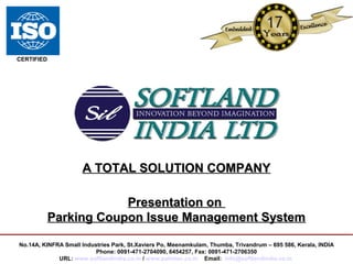A TOTAL SOLUTION COMPANYA TOTAL SOLUTION COMPANY
Presentation onPresentation on
Parking Coupon Issue Management SystemParking Coupon Issue Management System
No.14A, KINFRA Small Industries Park, St.Xaviers Po, Meenamkulam, Thumba, Trivandrum – 695 586, Kerala, INDIA
Phone: 0091-471-2704090, 6454257, Fax: 0091-471-2706350
URL: www.softlandindia.co.in / www.palmtec.co.in Email: info@softlandindia.co.in
CERTIFIED
 