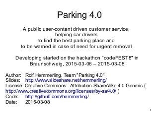 1
Parking 4.0
A public user-content driven customer service,
helping car drivers
to find the best parking place and
to be warned in case of need for urgent removal
Developing started on the hackathon "codeFEST8" in
Braunschweig, 2015-03-06 – 2015-03-08
Author: Rolf Hemmerling, Team "Parking 4.0"
Slides: http://www.slideshare.net/hemmerling/
License: Creative Commons - Attribution-ShareAlike 4.0 Generic (
http://www.creativecommons.org/licenses/by-sa/4.0/ )
Code: http://github.com/hemmerling/
Date: 2015-03-08
 