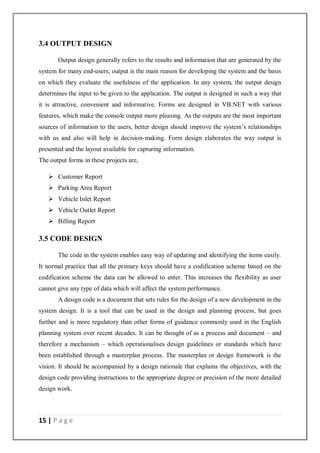 15 | P a g e
3.4 OUTPUT DESIGN
Output design generally refers to the results and information that are generated by the
system for many end-users; output is the main reason for developing the system and the basis
on which they evaluate the usefulness of the application. In any system, the output design
determines the input to be given to the application. The output is designed in such a way that
it is attractive, convenient and informative. Forms are designed in VB.NET with various
features, which make the console output more pleasing. As the outputs are the most important
sources of information to the users, better design should improve the system’s relationships
with us and also will help in decision-making. Form design elaborates the way output is
presented and the layout available for capturing information.
The output forms in these projects are,
 Customer Report
 Parking Area Report
 Vehicle Inlet Report
 Vehicle Outlet Report
 Billing Report
3.5 CODE DESIGN
The code in the system enables easy way of updating and identifying the items easily.
It normal practice that all the primary keys should have a codification scheme based on the
codification scheme the data can be allowed to enter. This increases the flexibility as user
cannot give any type of data which will affect the system performance.
A design code is a document that sets rules for the design of a new development in the
system design. It is a tool that can be used in the design and planning process, but goes
further and is more regulatory than other forms of guidance commonly used in the English
planning system over recent decades. It can be thought of as a process and document – and
therefore a mechanism – which operationalises design guidelines or standards which have
been established through a masterplan process. The masterplan or design framework is the
vision. It should be accompanied by a design rationale that explains the objectives, with the
design code providing instructions to the appropriate degree or precision of the more detailed
design work.
 