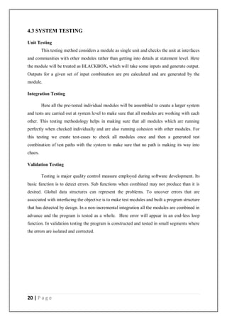 20 | P a g e
4.3 SYSTEM TESTING
Unit Testing
This testing method considers a module as single unit and checks the unit at interfaces
and communities with other modules rather than getting into details at statement level. Here
the module will be treated as BLACKBOX, which will take some inputs and generate output.
Outputs for a given set of input combination are pre calculated and are generated by the
module.
Integration Testing
Here all the pre-tested individual modules will be assembled to create a larger system
and tests are carried out at system level to make sure that all modules are working with each
other. This testing methodology helps in making sure that all modules which are running
perfectly when checked individually and are also running cohesion with other modules. For
this testing we create test-cases to check all modules once and then a generated test
combination of test paths with the system to make sure that no path is making its way into
chaos.
Validation Testing
Testing is major quality control measure employed during software development. Its
basic function is to detect errors. Sub functions when combined may not produce than it is
desired. Global data structures can represent the problems. To uncover errors that are
associated with interfacing the objective is to make test modules and built a program structure
that has detected by design. In a non-incremental integration all the modules are combined in
advance and the program is tested as a whole. Here error will appear in an end-less loop
function. In validation testing the program is constructed and tested in small segments where
the errors are isolated and corrected.
 