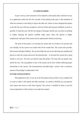 21 | P a g e
5. CONCLUSION
As per a survey, most consumers of are impulsive and usually make a decision to stay
on a application within the first few seconds. If the parking looks poor or like hundreds of
other the customer is most likely to skip to the other site. Hence we have designed the project
to provide the user with easy navigation, retrieval of data and necessary feedback as much as
possible. It eased the user with the less typing of messages and the user can select everything
in simply selecting the options available under menu. Since the System is highly
modularized, each part of the system can be implemented whenever necessary.
The goal of this project is to develop the system that was found to be accurate and
user friendly. So the system was treated with all the sample data. The system also provides
full security and high reliability. The security helps the user by not allowing any unauthorized
person to enter the system and access the personal data. As focused this system has a great
facility to all users. All users can benefit using this project. We hope that our project may
satisfy the user. The up gradation if any to the system can be done without affecting proper
functioning of the system. The documentation provided helps a person with a minimum
amount of knowledge to understand it well.
FUTURE ENHANCEMENT
This application Also, if you see at the first glance that you find it to be complete but
we want to make it still mature and fully automatic. As system is flexible you can generate
more report and screen as and when required. The system is modified in future as per the
owner requirement. In this system we can add more reports.
 