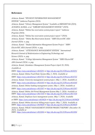 22 | P a g e
References
Acharya, Kamal. "STUDENT INFORMATION MANAGEMENT
SYSTEM." Authorea Preprints (2023).
Acharya, Kamal. "Library Management System." Available at SSRN4807104 (2019).
ACHARYA, KAMAL, et al. "LIBRARY MANAGEMENT SYSTEM." (2019).
Acharya, Kamal. "Online bus reservation system project report." Authorea
Preprints (2024).
Acharya, Kamal. "Online bus reservation system project report." (2024).
Acharya, Kamal. “Online Bus Reservation System.” SSRN ElectroNIC ASIA
Journal (2024): n. pag.
Acharya, Kamal. “Student Information Management System Project.” SSRN
ElectroNIC ASIA Journal (2024): n. pag.
Acharya, Kamal. “ATTENDANCE MANAGEMENT SYSTEM.” International
Research Journal of Modernization in Engineering Technology and
Science (2023): n. pag.
Acharya, Kamal. “College Information Management System.” SSRN ElectroNIC
ASIA Journal (2024): n. pag.
Acharya, Kamal, Attendance Management System Project (April 28, 2024).
Available at
SSRN: https://ssrn.com/abstract=4810251 or http://dx.doi.org/10.2139/ssrn.4810251
Acharya, Kamal, Online Food Order System (May 2, 2024). Available at
SSRN: https://ssrn.com/abstract=4814732 or http://dx.doi.org/10.2139/ssrn.4814732
Acharya, Kamal, University management system project. (May 1, 2024). Available at
SSRN: https://ssrn.com/abstract=4814103 or http://dx.doi.org/10.2139/ssrn.4814103
Acharya, Kamal, Online banking management system. (May 1, 2024). Available at
SSRN: https://ssrn.com/abstract=4813597 or http://dx.doi.org/10.2139/ssrn.4813597
Acharya, Kamal, Online Job Portal Management System (May 5, 2024). Available at
SSRN: https://ssrn.com/abstract=4817534 or http://dx.doi.org/10.2139/ssrn.4817534
Acharya, Kamal, Employee leave management system. (May 7, 2024). Available
at SSRN: https://ssrn.com/abstract=4819626 or http://dx.doi.org/10.2139/ssrn.4819626
Acharya, Kamal, Online electricity billing project report. (May 7, 2024). Available at
SSRN: https://ssrn.com/abstract=4819630 or http://dx.doi.org/10.2139/ssrn.4819630
Acharya, Kamal, POLICY MANAGEMENT SYSTEM PROJECT REPORT. (December 10,
2023). Available at
SSRN: https://ssrn.com/abstract=4831694 or http://dx.doi.org/10.2139/ssrn.4831694
 