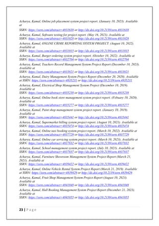 23 | P a g e
Acharya, Kamal, Online job placement system project report. (January 10, 2023). Available
at
SSRN: https://ssrn.com/abstract=4831638 or http://dx.doi.org/10.2139/ssrn.4831638
Acharya, Kamal, Software testing for project report. (May 16, 2023). Available at
SSRN: https://ssrn.com/abstract=4831028 or http://dx.doi.org/10.2139/ssrn.4831028
Acharya, Kamal, ONLINE CRIME REPORTING SYSTEM PROJECT. (August 10, 2022).
Available at
SSRN: https://ssrn.com/abstract=4831015 or http://dx.doi.org/10.2139/ssrn.4831015
Acharya, Kamal, Burger ordering system project report. (October 10, 2022). Available at
SSRN: https://ssrn.com/abstract=4832704 or http://dx.doi.org/10.2139/ssrn.4832704
Acharya, Kamal, Teachers Record Management System Project Report (December 10, 2023).
Available at
SSRN: https://ssrn.com/abstract=4833821 or http://dx.doi.org/10.2139/ssrn.4833821
Acharya, Kamal, Dairy Management System Project Report (December 20, 2020). Available
at SSRN: https://ssrn.com/abstract=4835231 or http://dx.doi.org/10.2139/ssrn.4835231
Acharya, Kamal, Electrical Shop Management System Project (December 10, 2019).
Available at
SSRN: https://ssrn.com/abstract=4835238 or http://dx.doi.org/10.2139/ssrn.4835238
Acharya, Kamal, Online book store management system project report. (Febuary 10, 2020).
Available at
SSRN: https://ssrn.com/abstract=4835277 or http://dx.doi.org/10.2139/ssrn.4835277
Acharya, Kamal, Paint shop management system project report. (January 10, 2019).
Available at
SSRN: https://ssrn.com/abstract=4835441 or http://dx.doi.org/10.2139/ssrn.4835441
Acharya, Kamal, Supermarket billing system project report. (August 10, 2021). Available at
SSRN: https://ssrn.com/abstract=4835474 or http://dx.doi.org/10.2139/ssrn.4835474
Acharya, Kamal, Online taxi booking system project report. (March 10, 2022). Available at
SSRN: https://ssrn.com/abstract=4837729 or http://dx.doi.org/10.2139/ssrn.4837729
Acharya, Kamal, Online car servicing system project report. (March 10, 2023). Available at
SSRN: https://ssrn.com/abstract=4837832 or http://dx.doi.org/10.2139/ssrn.4837832
Acharya, Kamal, School management system project report. (July 10, 2021). Available at
SSRN: https://ssrn.com/abstract=4837837 or http://dx.doi.org/10.2139/ssrn.4837837
Acharya, Kamal, Furniture Showroom Management System Project Report (March 21,
2021). Available at
SSRN: https://ssrn.com/abstract=4839422 or http://dx.doi.org/10.2139/ssrn.4839422
Acharya, Kamal, Online Vehicle Rental System Project Report (March 21, 2019). Available
at SSRN: https://ssrn.com/abstract=4839429 or http://dx.doi.org/10.2139/ssrn.4839429
Acharya, Kamal, Fruit Shop Management System Project Report (August 10, 2023).
Available at
SSRN: https://ssrn.com/abstract=4841048 or http://dx.doi.org/10.2139/ssrn.4841048
Acharya, Kamal, Hall Booking Management System Project Report (December 21, 2023).
Available at
SSRN: https://ssrn.com/abstract=4841055 or http://dx.doi.org/10.2139/ssrn.4841055
 