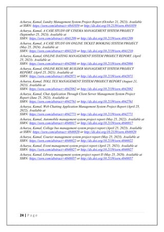 24 | P a g e
Acharya, Kamal, Lundry Management System Project Report (October 21, 2023). Available
at SSRN: https://ssrn.com/abstract=4841059 or http://dx.doi.org/10.2139/ssrn.4841059
Acharya, Kamal, A CASE STUDY OF CINEMA MANAGEMENT SYSTEM PROJECT
(September 25, 2023). Available at
SSRN: https://ssrn.com/abstract=4841209 or http://dx.doi.org/10.2139/ssrn.4841209
Acharya, Kamal, A CASE STUDY ON ONLINE TICKET BOOKING SYSTEM PROJECT
(May 25, 2024). Available at
SSRN: https://ssrn.com/abstract=4841210 or http://dx.doi.org/10.2139/ssrn.4841210
Acharya, Kamal, ONLINE DATING MANAGEMENT SYSTEM PROJECT REPORT. (April
25, 2023). Available at
SSRN: https://ssrn.com/abstract=4842066 or http://dx.doi.org/10.2139/ssrn.4842066
Acharya, Kamal, ONLINE RESUME BUILDER MANAGEMENT SYSTEM PROJECT
REPORT. (April 25, 2021). Available at
SSRN: https://ssrn.com/abstract=4842071 or http://dx.doi.org/10.2139/ssrn.4842071
Acharya, Kamal, TOLL TEX MANAGEMENT SYSTEM PROJECT REPORT (August 21,
2023). Available at
SSRN: https://ssrn.com/abstract=4842082 or http://dx.doi.org/10.2139/ssrn.4842082
Acharya, Kamal, Chat Application Through Client Server Management System Project
Report (June 25, 2023). Available at
SSRN: https://ssrn.com/abstract=4842761 or http://dx.doi.org/10.2139/ssrn.4842761
Acharya, Kamal, Web Chatting Application Management System Project Report (April 25,
2022). Available at
SSRN: https://ssrn.com/abstract=4842771 or http://dx.doi.org/10.2139/ssrn.4842771
Acharya, Kamal, Automobile management system project report (May 25, 2022). Available at
SSRN: https://ssrn.com/abstract=4846917 or http://dx.doi.org/10.2139/ssrn.4846917
Acharya, Kamal, College bus management system project report (April 25, 2023). Available
at SSRN: https://ssrn.com/abstract=4846920 or http://dx.doi.org/10.2139/ssrn.4846920
Acharya, Kamal, Courier management system project report (May 25, 2023). Available at
SSRN: https://ssrn.com/abstract=4846922 or http://dx.doi.org/10.2139/ssrn.4846922
Acharya, Kamal, Event management system project report (April 25, 2021). Available at
SSRN: https://ssrn.com/abstract=4846927 or http://dx.doi.org/10.2139/ssrn.4846927
Acharya, Kamal, Library management system project report II (May 25, 2020). Available at
SSRN: https://ssrn.com/abstract=4848857 or http://dx.doi.org/10.2139/ssrn.4848857
 