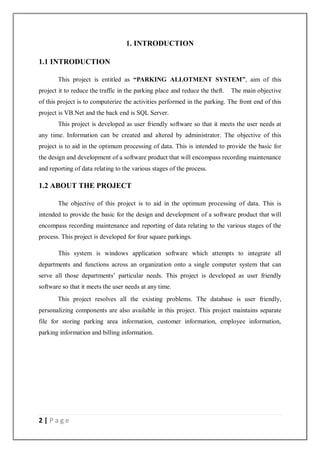 2 | P a g e
1. INTRODUCTION
1.1 INTRODUCTION
This project is entitled as “PARKING ALLOTMENT SYSTEM”, aim of this
project it to reduce the traffic in the parking place and reduce the theft. The main objective
of this project is to computerize the activities performed in the parking. The front end of this
project is VB.Net and the back end is SQL Server.
This project is developed as user friendly software so that it meets the user needs at
any time. Information can be created and altered by administrator. The objective of this
project is to aid in the optimum processing of data. This is intended to provide the basic for
the design and development of a software product that will encompass recording maintenance
and reporting of data relating to the various stages of the process.
1.2 ABOUT THE PROJECT
The objective of this project is to aid in the optimum processing of data. This is
intended to provide the basic for the design and development of a software product that will
encompass recording maintenance and reporting of data relating to the various stages of the
process. This project is developed for four square parkings.
This system is windows application software which attempts to integrate all
departments and functions across an organization onto a single computer system that can
serve all those departments’ particular needs. This project is developed as user friendly
software so that it meets the user needs at any time.
This project resolves all the existing problems. The database is user friendly,
personalizing components are also available in this project. This project maintains separate
file for storing parking area information, customer information, employee information,
parking information and billing information.
 
