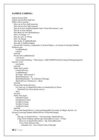 29 | P a g e
SAMPLE CODING:
Imports System.Data
Imports System.Data.SqlClient
Public Class Customer
Dim con As New SqlConnection
Dim cmd As New SqlCommand
Dim da As New SqlDataAdapter("select *from tblCustomer", con)
Dim ds As New DataSet
Dim dbind As New BindingSource
Dim a As Integer = 0
Dim qry, qry1 As String
Dim i As Integer
Dim reader As SqlDataReader
Dim adp As SqlDataAdapter
Private Sub Customer_Load(sender As System.Object, e As System.EventArgs) Handles
MyBase.Load
LoadDatabase()
Load1()
End Sub
Private Sub LoadDatabase()
con.Close()
con.ConnectionString = "Data Source=.SQLEXPRESS;Initial Catalog=Parking;Integrated
Security=True"
con.Open()
End Sub
Public Sub Load1()
ClearGridView()
LoadDatabase()
da.Fill(ds, "tblCustomer")
dbind.DataSource = ds
dbind.DataMember = ds.Tables(0).ToString()
DataGridView1.DataSource = dbind
End Sub
Private Sub ClearGridView()
For Each row As DataGridViewRow In DataGridView1.Rows
DataGridView1.Rows.Remove(row)
Next
End Sub
Public Sub clear()
txtEmpid.Clear()
txtEmpname.Clear()
TextBox5.Clear()
TextBox7.Clear()
TextBox8.Clear()
End Sub
Private Sub DataGridView1_SelectionChanged(ByVal sender As Object, ByVal e As
System.EventArgs) Handles DataGridView1.SelectionChanged
Try
Dim dgv As DataGridView = TryCast(sender, DataGridView)
If dgv IsNot Nothing AndAlso dgv.SelectedRows.Count > 0 Then
Dim row As DataGridViewRow = dgv.SelectedRows(0)
If row IsNot Nothing Then
txtEmpid.Text = row.Cells(0).Value.ToString()
 