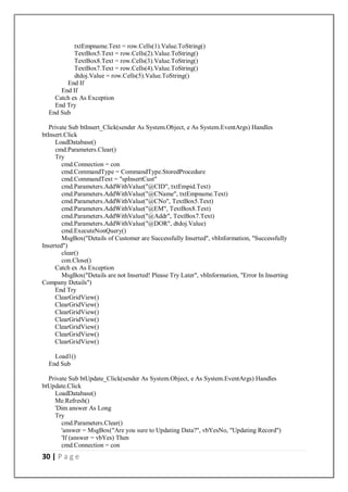 30 | P a g e
txtEmpname.Text = row.Cells(1).Value.ToString()
TextBox5.Text = row.Cells(2).Value.ToString()
TextBox8.Text = row.Cells(3).Value.ToString()
TextBox7.Text = row.Cells(4).Value.ToString()
dtdoj.Value = row.Cells(5).Value.ToString()
End If
End If
Catch ex As Exception
End Try
End Sub
Private Sub btInsert_Click(sender As System.Object, e As System.EventArgs) Handles
btInsert.Click
LoadDatabase()
cmd.Parameters.Clear()
Try
cmd.Connection = con
cmd.CommandType = CommandType.StoredProcedure
cmd.CommandText = "spInsertCust"
cmd.Parameters.AddWithValue("@CID", txtEmpid.Text)
cmd.Parameters.AddWithValue("@CName", txtEmpname.Text)
cmd.Parameters.AddWithValue("@CNo", TextBox5.Text)
cmd.Parameters.AddWithValue("@EM", TextBox8.Text)
cmd.Parameters.AddWithValue("@Addr", TextBox7.Text)
cmd.Parameters.AddWithValue("@DOR", dtdoj.Value)
cmd.ExecuteNonQuery()
MsgBox("Details of Customer are Successfully Inserted", vbInformation, "Successfully
Inserted")
clear()
con.Close()
Catch ex As Exception
MsgBox("Details are not Inserted! Please Try Later", vbInformation, "Error In Inserting
Company Details")
End Try
ClearGridView()
ClearGridView()
ClearGridView()
ClearGridView()
ClearGridView()
ClearGridView()
ClearGridView()
Load1()
End Sub
Private Sub btUpdate_Click(sender As System.Object, e As System.EventArgs) Handles
btUpdate.Click
LoadDatabase()
Me.Refresh()
'Dim answer As Long
Try
cmd.Parameters.Clear()
'answer = MsgBox("Are you sure to Updating Data?", vbYesNo, "Updating Record")
'If (answer = vbYes) Then
cmd.Connection = con
 