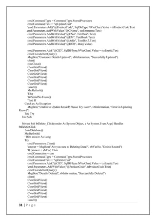 31 | P a g e
cmd.CommandType = CommandType.StoredProcedure
cmd.CommandText = "spUpdateCust"
'cmd.Parameters.Add("@ProductCode", SqlDbType.NVarChar).Value = ttProductCode.Text
cmd.Parameters.AddWithValue("@CName", txtEmpname.Text)
cmd.Parameters.AddWithValue("@CNo", TextBox5.Text)
cmd.Parameters.AddWithValue("@EM", TextBox8.Text)
cmd.Parameters.AddWithValue("@Addr", TextBox7.Text)
cmd.Parameters.AddWithValue("@DOR", dtdoj.Value)
cmd.Parameters.Add("@CID", SqlDbType.NVarChar).Value = txtEmpid.Text
cmd.ExecuteNonQuery()
MsgBox("Customer Details Updated", vbInformation, "Succesfully Updated")
clear()
con.Close()
ClearGridView()
ClearGridView()
ClearGridView()
ClearGridView()
ClearGridView()
ClearGridView()
Load1()
Me.Refresh()
'Else
'txtSerialNo.Focus()
''End If
Catch ex As Exception
MsgBox("Unable to Update Record! Please Try Later", vbInformation, "Error in Updating
Record")
End Try
End Sub
Private Sub btDelete_Click(sender As System.Object, e As System.EventArgs) Handles
btDelete.Click
LoadDatabase()
Me.Refresh()
' Dim answer As Long
Try
cmd.Parameters.Clear()
'answer = MsgBox("Are you sure to Deleting Data?", vbYesNo, "Delete Record")
'If (answer = vbYes) Then
cmd.Connection = con
cmd.CommandType = CommandType.StoredProcedure
cmd.CommandText = "spDeleteCust"
cmd.Parameters.Add("@CID", SqlDbType.NVarChar).Value = txtEmpid.Text
'cmd.Parameters.AddWithValue("@ProductCode", ttProductCode.Text)
cmd.ExecuteNonQuery()
MsgBox("Details Deleted", vbInformation, "Successfully Deleted")
clear()
ClearGridView()
ClearGridView()
ClearGridView()
ClearGridView()
ClearGridView()
ClearGridView()
Load1()
 