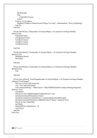 32 | P a g e
Me.Refresh()
'Else
' txtSerialNo.Focus()
'End If
Catch ex As Exception
MsgBox("Unable to Delete Record! Please Try Later", vbInformation, "Error in Deleting")
End Try
End Sub
Private Sub btClear_Click(sender As System.Object, e As System.EventArgs) Handles
btClear.Click
txtEmpid.Clear()
txtEmpname.Clear()
TextBox5.Clear()
TextBox7.Clear()
TextBox8.Clear()
End Sub
Private Sub Button1_Click(sender As System.Object, e As System.EventArgs) Handles
Button1.Click
MDIMenu.Show()
Me.Hide()
End Sub
Private Sub Button2_Click(sender As System.Object, e As System.EventArgs) Handles
Button2.Click
End
End Sub
Private Sub txtSearch_TextChanged(sender As System.Object, e As System.EventArgs) Handles
txtSearch.TextChanged
Dim con As New SqlConnection
con = New SqlConnection()
con.ConnectionString = "Data Source=.SQLEXPRESS;Initial Catalog=Parking;Integrated
Security=True"
con.Open()
Dim da As New SqlDataAdapter("spSearchCust", con)
da.SelectCommand.Parameters.Clear()
da.SelectCommand.CommandType = CommandType.StoredProcedure
da.SelectCommand.Parameters.AddWithValue("CName", txtSearch.Text)
Dim dt As New DataTable
da.Fill(dt)
DataGridView1.DataSource = dt
con.Close()
End Sub
End Class
View publication stats
 