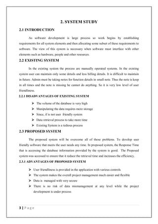 3 | P a g e
2. SYSTEM STUDY
2.1 INTRODUCTION
As software development is large process so work begins by establishing
requirements for all system elements and then allocating some subset of these requirements to
software. The view of this system is necessary when software must interface with other
elements such as hardware, people and other resources.
2.2 EXISTING SYSTEM
In the existing system the process are manually operated systems. In the existing
system user can maintain only some details and less billing details. It is difficult to maintain
in future. Admin must be taking notes for function details in small note. Thus the note is keep
in all times and the note is missing he cannot do anything. So it is very low level of user
friendliness.
2.2.1 DISADVANTAGES OF EXISTING SYSTEM
 The volume of the database is very high
 Manipulating the data requires more storage
 Since, if is not user friendly system
 Data retrieval process to take more time
 Existing System is a tedious process
2.3 PROPOSED SYSTEM
The proposed system will be overcome all of those problems. To develop user
friendly software that meets the user needs any time. In proposed system, the Response Time
that is accessing the database information provided by the system is good. The Proposed
system was accessed to ensure that it reduce the retrieval time and increases the efficiency.
2.3.1 ADVANTAGES OF PROPOSED SYSTEM
 User friendliness is provided in the application with various controls
 The system makes the overall project management much easier and flexible
 Data is managed with very secure
 There is no risk of data mismanagement at any level while the project
development is under process
 
