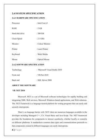 4 | P a g e
2.4 SYSTEM SPECIFICATION
2.4.1 HARDWARE SPECIFICATION
Processor : Intel Core i3
RAM : 2 GB
Hard disk drive : 500 GB
Clock Speed : 2.1 GHz
Monitor : Colour Monitor
Printer : Laser Printer
Keyboard : Multi Media
Mouse : Optical Mouse
2.4.2 SOFTWARE SPECIFICATION
Technology : Microsoft Visual Studio 2010
Front end : VB.Net 2010
Back end : SQL Server 2008
ABOUT THE SOFTWARE
VB .NET 2010
Microsoft .NET is a set of Microsoft software technologies for rapidly building and
integrating XML Web services, Microsoft Windows-based applications, and Web solutions.
The .NET Framework is a language-neutral platform for writing programs that can easily and
securely interoperate.
There’s no language barrier with .NET: there are numerous languages available to the
developer including Managed C++, C#, Visual Basic and Java Script. The .NET framework
provides the foundation for components to interact seamlessly, whether locally or remotely
on different platforms. It standardizes common data types and communications protocols so
that components created in different languages can easily interoperate.
 
