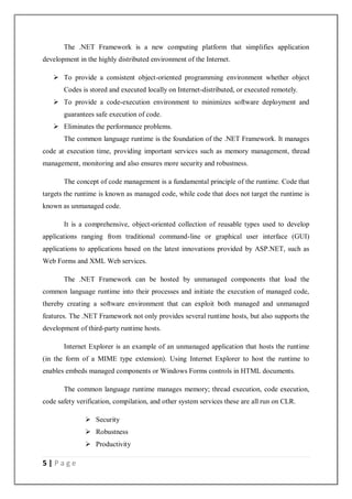 5 | P a g e
The .NET Framework is a new computing platform that simplifies application
development in the highly distributed environment of the Internet.
 To provide a consistent object-oriented programming environment whether object
Codes is stored and executed locally on Internet-distributed, or executed remotely.
 To provide a code-execution environment to minimizes software deployment and
guarantees safe execution of code.
 Eliminates the performance problems.
The common language runtime is the foundation of the .NET Framework. It manages
code at execution time, providing important services such as memory management, thread
management, monitoring and also ensures more security and robustness.
The concept of code management is a fundamental principle of the runtime. Code that
targets the runtime is known as managed code, while code that does not target the runtime is
known as unmanaged code.
It is a comprehensive, object-oriented collection of reusable types used to develop
applications ranging from traditional command-line or graphical user interface (GUI)
applications to applications based on the latest innovations provided by ASP.NET, such as
Web Forms and XML Web services.
The .NET Framework can be hosted by unmanaged components that load the
common language runtime into their processes and initiate the execution of managed code,
thereby creating a software environment that can exploit both managed and unmanaged
features. The .NET Framework not only provides several runtime hosts, but also supports the
development of third-party runtime hosts.
Internet Explorer is an example of an unmanaged application that hosts the runtime
(in the form of a MIME type extension). Using Internet Explorer to host the runtime to
enables embeds managed components or Windows Forms controls in HTML documents.
The common language runtime manages memory; thread execution, code execution,
code safety verification, compilation, and other system services these are all run on CLR.
 Security
 Robustness
 Productivity
 