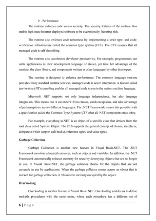6 | P a g e
 Performance
The runtime enforces code access security. The security features of the runtime thus
enable legitimate Internet-deployed software to be exceptionally featuring rich.
The runtime also enforces code robustness by implementing a strict type- and code-
verification infrastructure called the common type system (CTS). The CTS ensures that all
managed code is self-describing.
The runtime also accelerates developer productivity. For example, programmers can
write applications in their development language of choice, yet take full advantage of the
runtime, the class library, and components written in other languages by other developers.
The runtime is designed to enhance performance. The common language runtime
provides many standard runtime services, managed code is never interpreted. A feature called
just-in-time (JIT) compiling enables all managed code to run in the native machine language.
Microsoft .NET supports not only language independence, but also language
integration. This means that it can inherit from classes, catch exceptions, and take advantage
of polymorphism across different languages. The .NET Framework makes this possible with
a specification called the Common Type System (CTS) that all .NET components must obey.
For example, everything in.NET is an object of a specific class that derives from the
root class called System. Object. The CTS supports the general concept of classes, interfaces,
delegates (which support call-backs), reference types, and value types.
Garbage Collection
Garbage Collection is another new feature in Visual Basic.NET. The .NET
Framework monitors allocated resources, such as objects and variables. In addition, the .NET
Framework automatically releases memory for reuse by destroying objects that are no longer
in use. In Visual Basic.NET, the garbage collector checks for the objects that are not
currently in use by applications. When the garbage collector comes across an object that is
marked for garbage collection, it releases the memory occupied by the object.
Overloading
Overloading is another feature in Visual Basic.NET. Overloading enables us to define
multiple procedures with the same name, where each procedure has a different set of
 