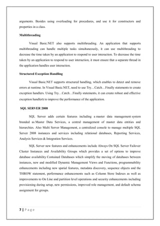7 | P a g e
arguments. Besides using overloading for procedures, and use it for constructors and
properties in a class.
Multithreading
Visual Basic.NET also supports multithreading. An application that supports
multithreading can handle multiple tasks simultaneously, it can use multithreading to
decrease the time taken by an application to respond to user interaction. To decrease the time
taken by an application to respond to user interaction, it must ensure that a separate thread in
the application handles user interaction.
Structured Exception Handling
Visual Basic.NET supports structured handling, which enables to detect and remove
errors at runtime. In Visual Basic.NET, need to use Try…Catch…Finally statements to create
exception handlers. Using Try…Catch…Finally statements, it can create robust and effective
exception handlers to improve the performance of the application.
SQL SERVER 2008
SQL Server adds certain features including a master data management system
branded as Master Data Services, a central management of master data entities and
hierarchies. Also Multi Server Management, a centralized console to manage multiple SQL
Server 2008 instances and services including relational databases, Reporting Services,
Analysis Services & Integration Services.
SQL Server new features and enhancements include Always On SQL Server Failover
Cluster Instances and Availability Groups which provides a set of options to improve
database availability Contained Databases which simplify the moving of databases between
instances, new and modified Dynamic Management Views and Functions, programmability
enhancements including new spatial features, metadata discovery, sequence objects and the
THROW statement, performance enhancements such as Column Store Indexes as well as
improvements to On Line and partition level operations and security enhancements including
provisioning during setup, new permissions, improved role management, and default schema
assignment for groups.
 