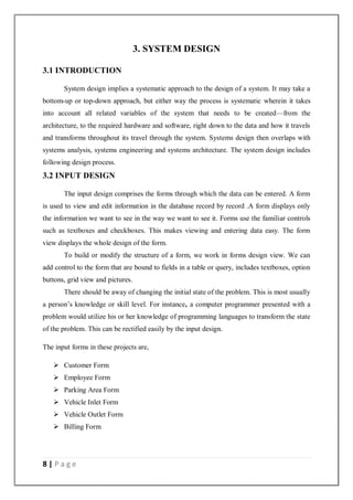 8 | P a g e
3. SYSTEM DESIGN
3.1 INTRODUCTION
System design implies a systematic approach to the design of a system. It may take a
bottom-up or top-down approach, but either way the process is systematic wherein it takes
into account all related variables of the system that needs to be created—from the
architecture, to the required hardware and software, right down to the data and how it travels
and transforms throughout its travel through the system. Systems design then overlaps with
systems analysis, systems engineering and systems architecture. The system design includes
following design process.
3.2 INPUT DESIGN
The input design comprises the forms through which the data can be entered. A form
is used to view and edit information in the database record by record .A form displays only
the information we want to see in the way we want to see it. Forms use the familiar controls
such as textboxes and checkboxes. This makes viewing and entering data easy. The form
view displays the whole design of the form.
To build or modify the structure of a form, we work in forms design view. We can
add control to the form that are bound to fields in a table or query, includes textboxes, option
buttons, grid view and pictures.
There should be away of changing the initial state of the problem. This is most usually
a person’s knowledge or skill level. For instance, a computer programmer presented with a
problem would utilize his or her knowledge of programming languages to transform the state
of the problem. This can be rectified easily by the input design.
The input forms in these projects are,
 Customer Form
 Employee Form
 Parking Area Form
 Vehicle Inlet Form
 Vehicle Outlet Form
 Billing Form
 